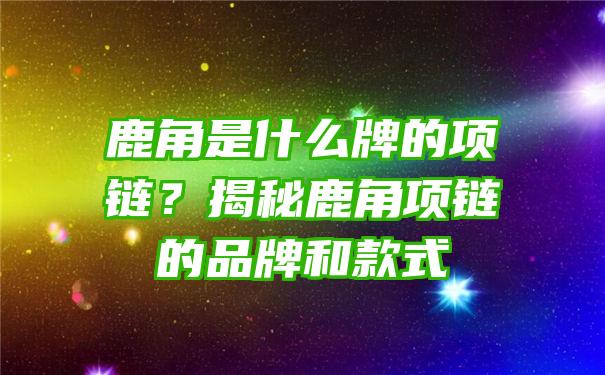 鹿角是什么牌的项链？揭秘鹿角项链的品牌和款式