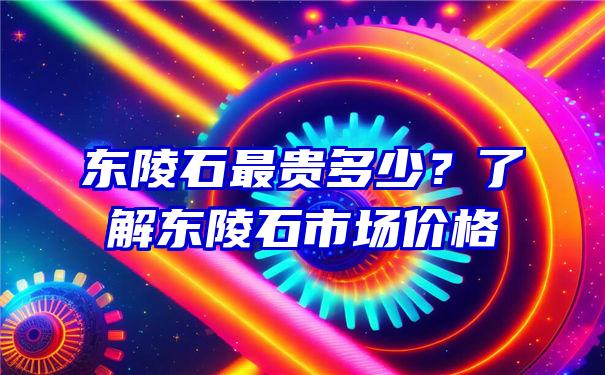 东陵石最贵多少？了解东陵石市场价格