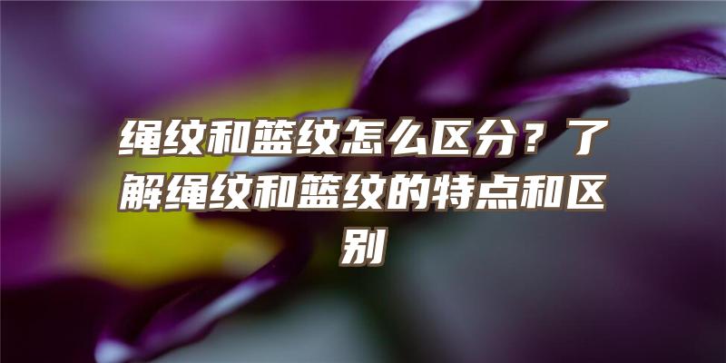 绳纹和篮纹怎么区分？了解绳纹和篮纹的特点和区别