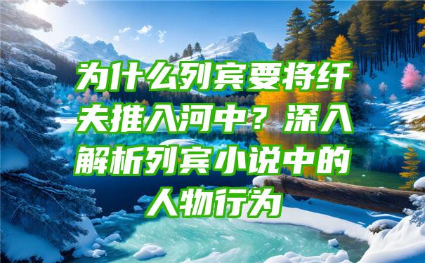 为什么列宾要将纤夫推入河中？深入解析列宾小说中的人物行为