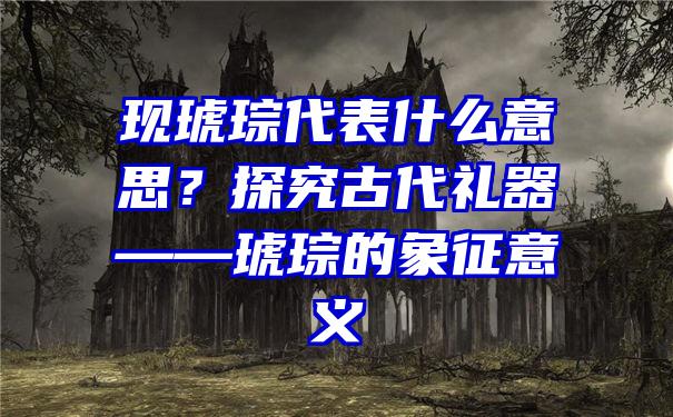 现琥琮代表什么意思？探究古代礼器——琥琮的象征意义