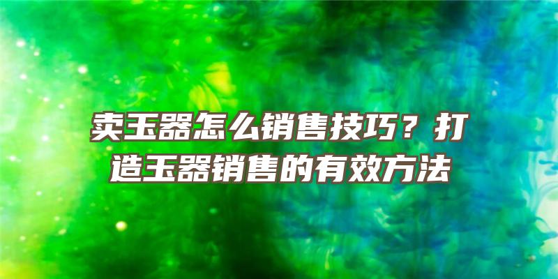 卖玉器怎么销售技巧？打造玉器销售的有效方法