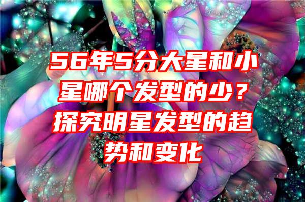 56年5分大星和小星哪个发型的少？探究明星发型的趋势和变化