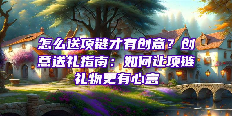 怎么送项链才有创意？创意送礼指南：如何让项链礼物更有心意