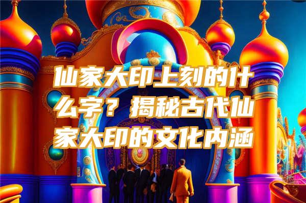 仙家大印上刻的什么字？揭秘古代仙家大印的文化内涵