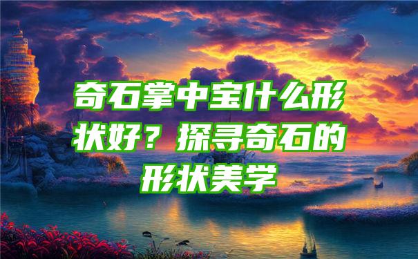 奇石掌中宝什么形状好？探寻奇石的形状美学