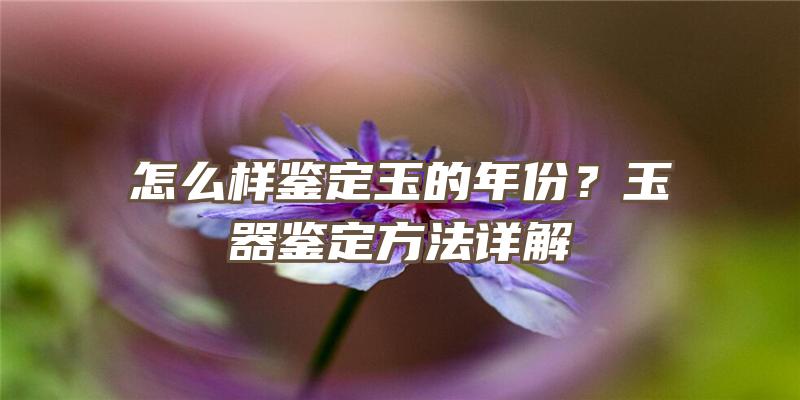 怎么样鉴定玉的年份？玉器鉴定方法详解