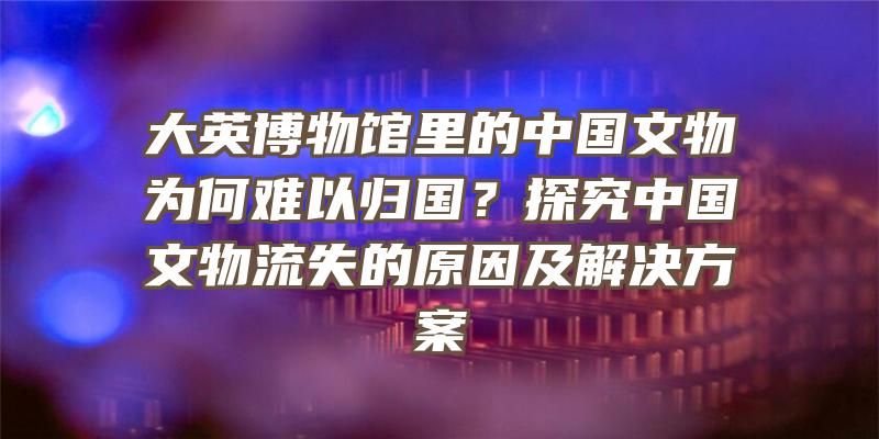 大英博物馆里的中国文物为何难以归国？探究中国文物流失的原因及解决方案