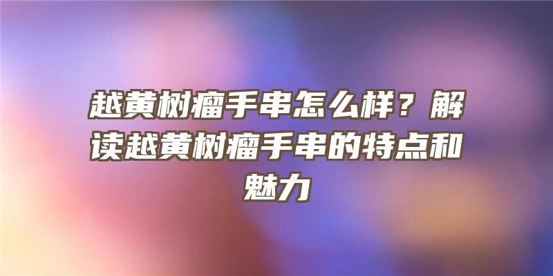 越黄树瘤手串怎么样？解读越黄树瘤手串的特点和魅力