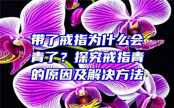 带了戒指为什么会青了？探究戒指青的原因及解决方法