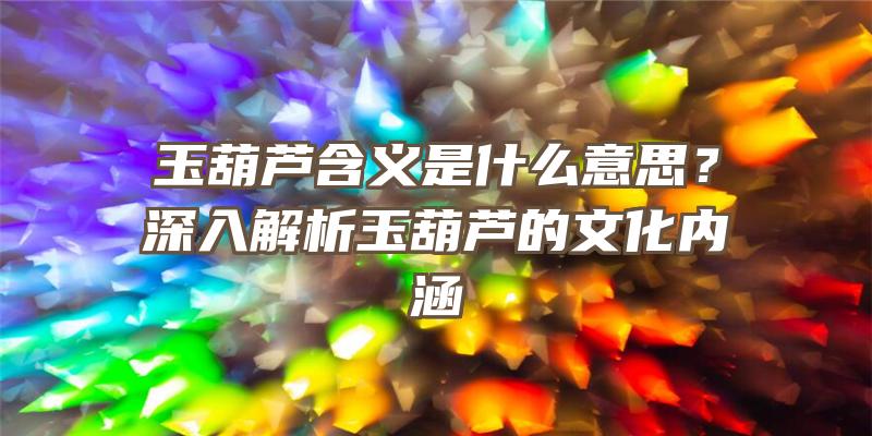 玉葫芦含义是什么意思？深入解析玉葫芦的文化内涵