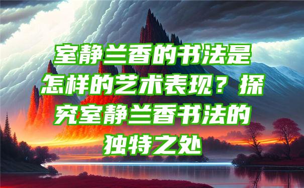 室静兰香的书法是怎样的艺术表现？探究室静兰香书法的独特之处