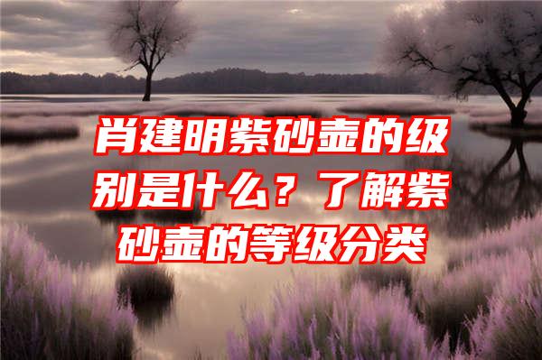 肖建明紫砂壶的级别是什么？了解紫砂壶的等级分类