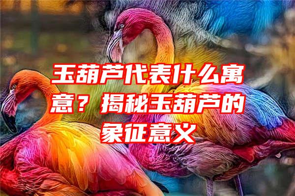 玉葫芦代表什么寓意？揭秘玉葫芦的象征意义