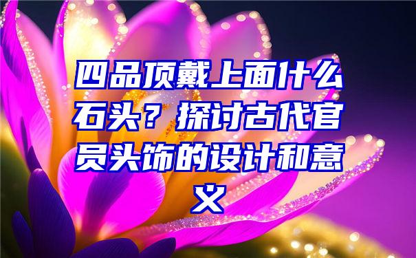 四品顶戴上面什么石头？探讨古代官员头饰的设计和意义