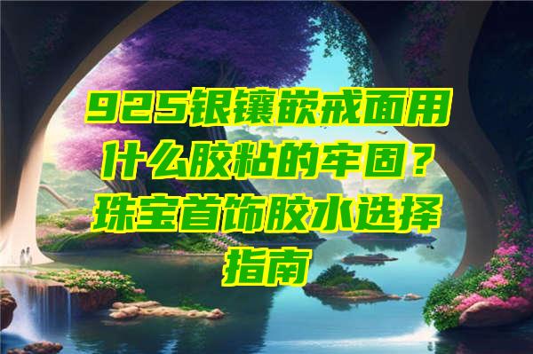 925银镶嵌戒面用什么胶粘的牢固？珠宝首饰胶水选择指南