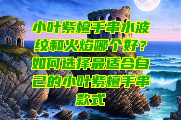 小叶紫檀手串水波纹和火焰哪个好？如何选择最适合自己的小叶紫檀手串款式