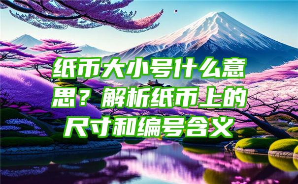 纸币大小号什么意思？解析纸币上的尺寸和编号含义