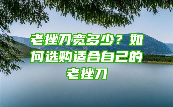 老挫刀宽多少？如何选购适合自己的老挫刀