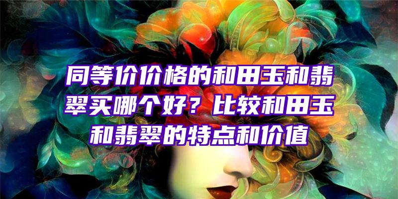 同等价价格的和田玉和翡翠买哪个好？比较和田玉和翡翠的特点和价值