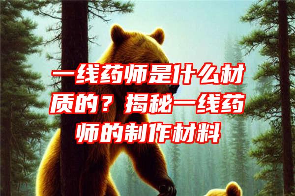 一线药师是什么材质的？揭秘一线药师的制作材料