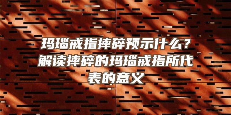 玛瑙戒指摔碎预示什么？解读摔碎的玛瑙戒指所代表的意义