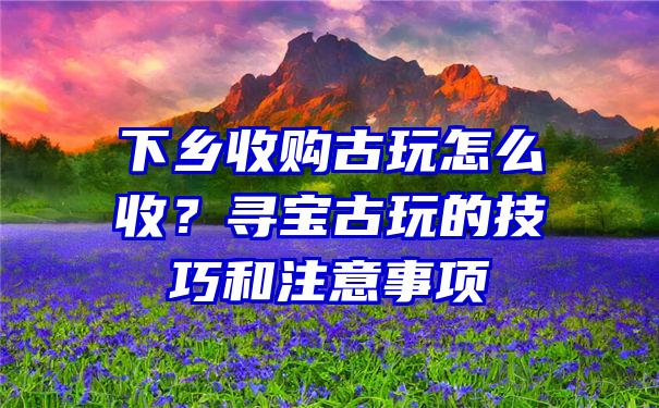 下乡收购古玩怎么收？寻宝古玩的技巧和注意事项