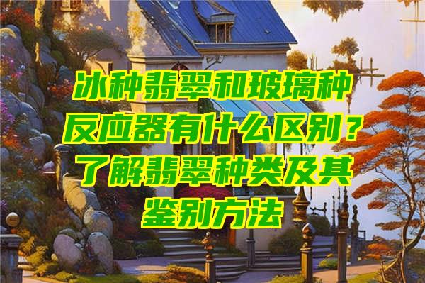 冰种翡翠和玻璃种反应器有什么区别？了解翡翠种类及其鉴别方法