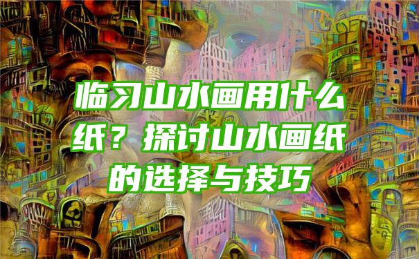 临习山水画用什么纸？探讨山水画纸的选择与技巧