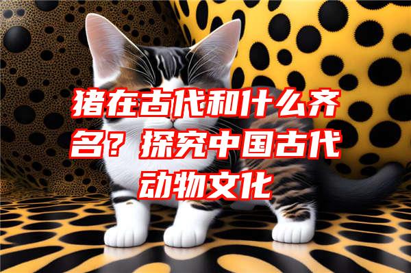 猪在古代和什么齐名？探究中国古代动物文化