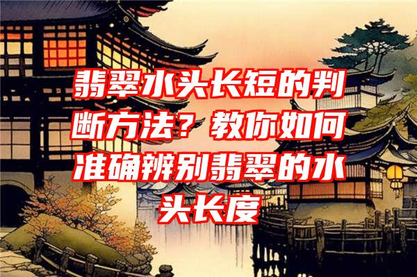 翡翠水头长短的判断方法？教你如何准确辨别翡翠的水头长度