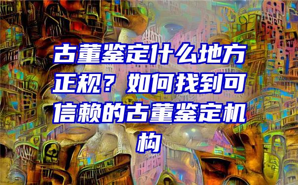 古董鉴定什么地方正规？如何找到可信赖的古董鉴定机构