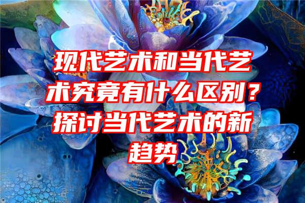 现代艺术和当代艺术究竟有什么区别？探讨当代艺术的新趋势