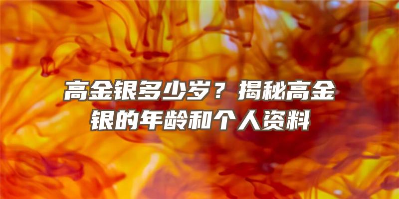 高金银多少岁？揭秘高金银的年龄和个人资料