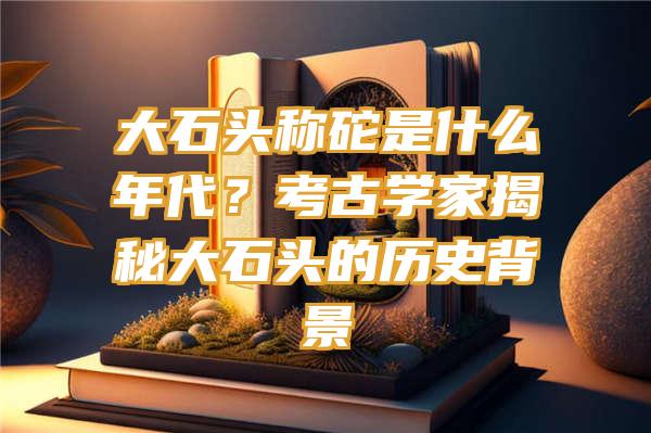 大石头称砣是什么年代？考古学家揭秘大石头的历史背景