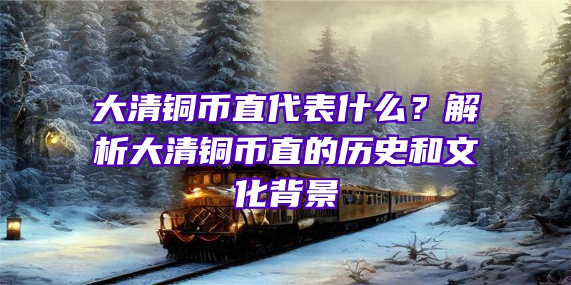 大清铜币直代表什么？解析大清铜币直的历史和文化背景