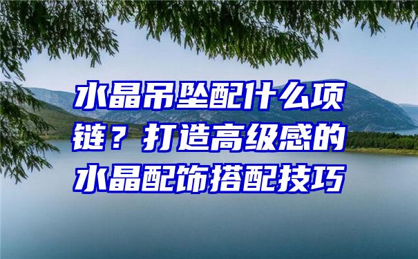 水晶吊坠配什么项链？打造高级感的水晶配饰搭配技巧