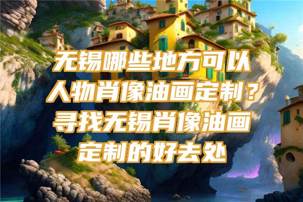 无锡哪些地方可以人物肖像油画定制？寻找无锡肖像油画定制的好去处