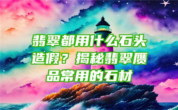 翡翠都用什么石头造假？揭秘翡翠赝品常用的石材