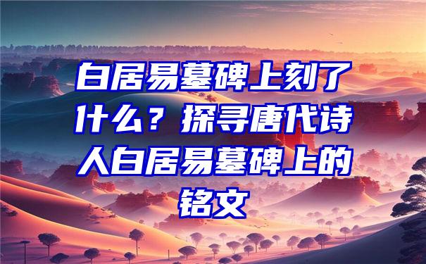 白居易墓碑上刻了什么？探寻唐代诗人白居易墓碑上的铭文