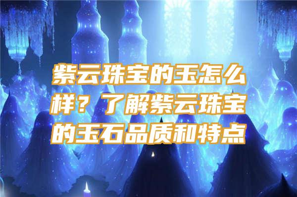 紫云珠宝的玉怎么样？了解紫云珠宝的玉石品质和特点