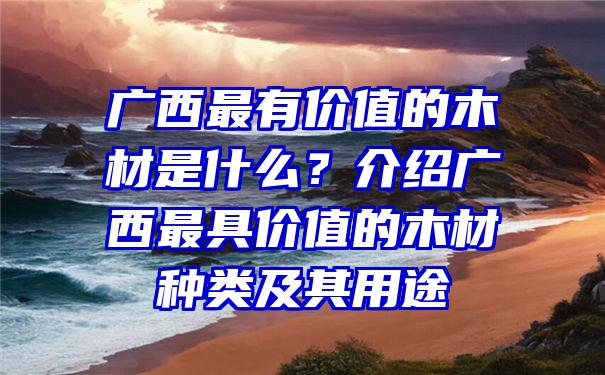 广西最有价值的木材是什么？介绍广西最具价值的木材种类及其用途