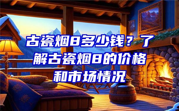 古瓷烟8多少钱？了解古瓷烟8的价格和市场情况