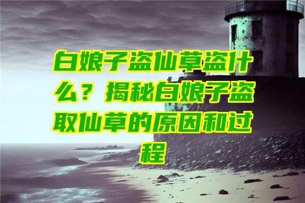 白娘子盗仙草盗什么？揭秘白娘子盗取仙草的原因和过程