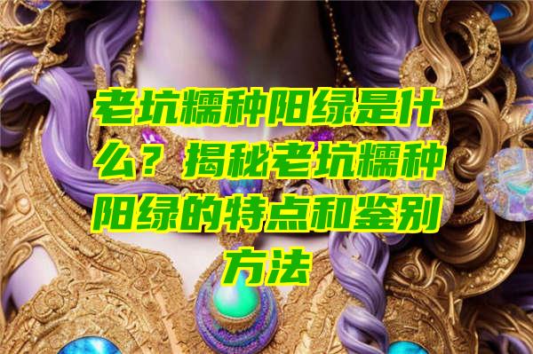 老坑糯种阳绿是什么？揭秘老坑糯种阳绿的特点和鉴别方法