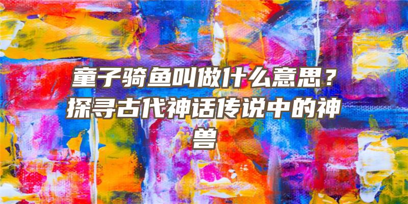 童子骑鱼叫做什么意思？探寻古代神话传说中的神兽