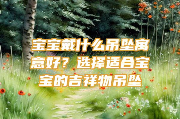 宝宝戴什么吊坠寓意好？选择适合宝宝的吉祥物吊坠