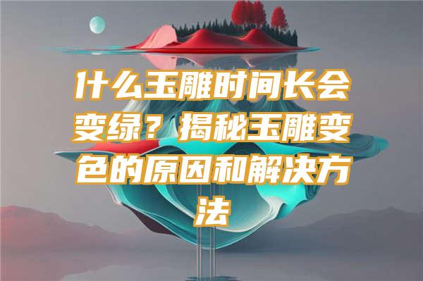 什么玉雕时间长会变绿？揭秘玉雕变色的原因和解决方法