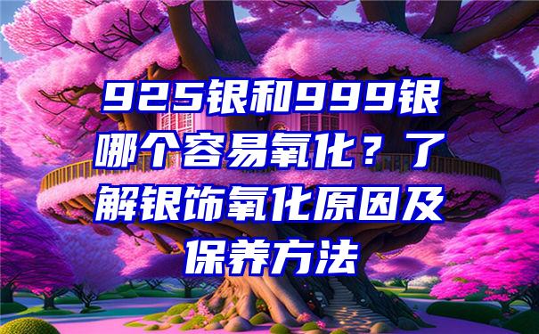 925银和999银哪个容易氧化？了解银饰氧化原因及保养方法