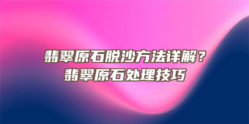 翡翠原石脱沙方法详解？翡翠原石处理技巧